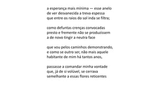 a esperança mais mínima — esse anelo
de ver desvanecida a treva espessa
que entre os raios do sol inda se filtra;
como defuntas crenças convocadas
presto e fremente não se produzissem
a de novo tingir a neutra face
que vou pelos caminhos demonstrando,
e como se outro ser, não mais aquele
habitante de mim há tantos anos,
passasse a comandar minha vontade
que, já de si volúvel, se cerrava
semelhante a essas flores reticentes
 