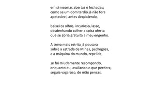 em si mesmas abertas e fechadas;
como se um dom tardio já não fora
apetecível, antes despiciendo,
baixei os olhos, incurioso, lasso,
desdenhando colher a coisa oferta
que se abria gratuita a meu engenho.
A treva mais estrita já pousara
sobre a estrada de Minas, pedregosa,
e a máquina do mundo, repelida,
se foi miudamente recompondo,
enquanto eu, avaliando o que perdera,
seguia vagaroso, de mão pensas.
 