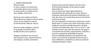 1. ALBERT EINSTEIN 2017
Oficina Irritada
Eu quero compor um soneto duro
como poeta algum ousara escrever.
Eu quero pintar um soneto escuro,
seco, abafado, difícil de ler.
Quero que meu soneto, no futuro,
não desperte em ninguém nenhum prazer.
E que, no seu maligno ar imaturo,
ao mesmo tempo saiba ser, não ser.
Esse meu verbo antipático e impuro
há de pungir, há de fazer sofrer,
tendão de Vênus sob o pedicuro.
Ninguém o lembrará: tiro no muro,
cão mijando no caos, enquanto Arcturo,
claro enigma, se deixa surpreender.
O texto acima é de Claro Enigma, obra de Carlos
Drummond de Andrade. De sua leitura se pode
depreender que
a) é um poema que segue rigorosamente os
procedimentos de construção do soneto clássico e
tradicional, particularmente quanto à disposição e ao
valor das rimas e ao uso da chave de ouro como fecho
conclusivo do texto.
b) é um metapoema e revela que o soneto que o autor
deseja fazer é o mesmo que o leitor está lendo, como a
evidenciar na prática a junção do querer e do fazer.
c) utiliza-se de expressões como “tiro no muro” e “cão
mijando no caos”, que, além de provocar mau gosto e
o estranhamento do leitor, rigorosamente, nada têm a
ver com a proposta de elaboração do poema.
d) faz da repetição anafórica e do paralelismo dos
versos, um recurso de composição do poema que o
torna enfadonho e antiestético e revela um poeta de
produção duvidosa e menor.
 