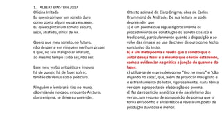 1. ALBERT EINSTEIN 2017
Oficina Irritada
Eu quero compor um soneto duro
como poeta algum ousara escrever.
Eu quero pintar um soneto escuro,
seco, abafado, difícil de ler.
Quero que meu soneto, no futuro,
não desperte em ninguém nenhum prazer.
E que, no seu maligno ar imaturo,
ao mesmo tempo saiba ser, não ser.
Esse meu verbo antipático e impuro
há de pungir, há de fazer sofrer,
tendão de Vênus sob o pedicuro.
Ninguém o lembrará: tiro no muro,
cão mijando no caos, enquanto Arcturo,
claro enigma, se deixa surpreender.
O texto acima é de Claro Enigma, obra de Carlos
Drummond de Andrade. De sua leitura se pode
depreender que
a) é um poema que segue rigorosamente os
procedimentos de construção do soneto clássico e
tradicional, particularmente quanto à disposição e ao
valor das rimas e ao uso da chave de ouro como fecho
conclusivo do texto.
b) é um metapoema e revela que o soneto que o
autor deseja fazer é o mesmo que o leitor está lendo,
como a evidenciar na prática a junção do querer e do
fazer.
c) utiliza-se de expressões como “tiro no muro” e “cão
mijando no caos”, que, além de provocar mau gosto e
o estranhamento do leitor, rigorosamente, nada têm a
ver com a proposta de elaboração do poema.
d) faz da repetição anafórica e do paralelismo dos
versos, um recurso de composição do poema que o
torna enfadonho e antiestético e revela um poeta de
produção duvidosa e menor.
 