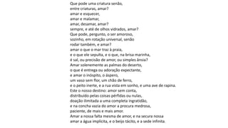Que pode uma criatura senão,
entre criaturas, amar?
amar e esquecer,
amar e malamar,
amar, desamar, amar?
sempre, e até de olhos vidrados, amar?
Que pode, pergunto, o ser amoroso,
sozinho, em rotação universal, senão
rodar também, e amar?
amar o que o mar traz à praia,
e o que ele sepulta, e o que, na brisa marinha,
é sal, ou precisão de amor, ou simples ânsia?
Amar solenemente as palmas do deserto,
o que é entrega ou adoração expectante,
e amar o inóspito, o áspero,
um vaso sem flor, um chão de ferro,
e o peito inerte, e a rua vista em sonho, e uma ave de rapina.
Este o nosso destino: amor sem conta,
distribuído pelas coisas pérfidas ou nulas,
doação ilimitada a uma completa ingratidão,
e na concha vazia do amor a procura medrosa,
paciente, de mais e mais amor.
Amar a nossa falta mesma de amor, e na secura nossa
amar a água implícita, e o beijo tácito, e a sede infinita.
 