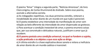 O poema “Amar” integra a segunda parte, “Notícias Amorosas”, do livro
Claro enigma, de Carlos Drummond de Andrade. Sobre esse poema,
assinale a alternativa correta.
a) As indagações repetitivas, nas duas primeiras estrofes, reiteram a
inviabilidade do amor diante de um mundo em que tudo é perecível.
b) O poeta estabelece uma intensidade da manifestação do amor com
relação ao belo diferente da intensidade do amor dispensado ao grotesco.
c) Para acentuar a condição inexorável de amar, o poema enumera coisas
que, por sua concretude e delicadeza naturais, justificam o amor que já
recebem.
d) O poema postula uma condição universal, na qual se fundem o sujeito,
a ação praticada e os objetos a que essa ação se dirige.
e) A última estrofe é a chave explicativa desse soneto e reitera a ineficácia
do amor diante de um mundo caótico e insensível.
 