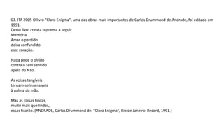03. ITA 2005 O livro "Claro Enigma", uma das obras mais importantes de Carlos Drummond de Andrade, foi editado em
1951.
Desse livro consta o poema a seguir.
Memória
Amar o perdido
deixa confundido
este coração.
Nada pode o olvido
contra o sem sentido
apelo do Não.
As coisas tangíveis
tornam-se insensíveis
à palma da mão.
Mas as coisas findas,
muito mais que lindas,
essas ficarão. (ANDRADE, Carlos Drummond de. "Claro Enigma", Rio de Janeiro: Record, 1991.)
 