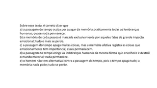 Sobre esse texto, é correto dizer que
a) a passagem do tempo acaba por apagar da memória praticamente todas as lembranças
humanas; quase nada permanece.
b) a memória de cada pessoa é marcada exclusivamente por aqueles fatos de grande impacto
emocional; tudo o mais se perde.
c) a passagem do tempo apaga muitas coisas, mas a memória afetiva registra as coisas que
emocionalmente têm importância; essas permanecem.
d) a passagem do tempo atinge as lembranças humanas da mesma forma que envelhece e destrói
o mundo material; nada permanece.
e) o homem não tem alternativa contra a passagem do tempo, pois o tempo apaga tudo; a
memória nada pode; tudo se perde.
 