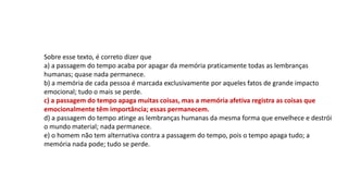 Sobre esse texto, é correto dizer que
a) a passagem do tempo acaba por apagar da memória praticamente todas as lembranças
humanas; quase nada permanece.
b) a memória de cada pessoa é marcada exclusivamente por aqueles fatos de grande impacto
emocional; tudo o mais se perde.
c) a passagem do tempo apaga muitas coisas, mas a memória afetiva registra as coisas que
emocionalmente têm importância; essas permanecem.
d) a passagem do tempo atinge as lembranças humanas da mesma forma que envelhece e destrói
o mundo material; nada permanece.
e) o homem não tem alternativa contra a passagem do tempo, pois o tempo apaga tudo; a
memória nada pode; tudo se perde.
 