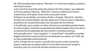 04. (UP) Considerando o poema “Memória” e o livro Claro enigma, assinale a
alternativa correta.
a) Ao contrário de grande parte dos poemas de Claro enigma, que exploram
as formas poéticas clássicas, “Memória” retoma a estética do primeiro
modernismo, tanto pelos versos livres como pelo humor.
b) Apesar de possibilitar uma leitura fluida e ritmada, “Memória” aborda a
temática da transitoriedade, opondo aquilo que é claro ao que é enigmático,
procedimento característico dessa fase da poesia de Drummond.
c) A confusão a que o poeta se refere relaciona-se à temática predominante
em Claro enigma, elemento responsável pela diferenciação entre essa obra e
as anteriormente publicadas por Drummond: a temática amorosa.
d) A oposição entre “coisas tangíveis” e “coisas findas” exemplifica o caráter
religioso presente na poesia de Drummond desde sua estreia, em 1930, até
os livros publicados postumamente.
e) Por se tratar de um soneto, a estrofe final resume a ideia central do
poema: aquilo que já acabou pode se tornar belo mesmo que escape à
memória, pois só a morte dá sentido à existência humana.
 