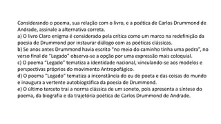 Considerando o poema, sua relação com o livro, e a poética de Carlos Drummond de
Andrade, assinale a alternativa correta.
a) O livro Claro enigma é considerado pela crítica como um marco na redefinição da
poesia de Drummond por instaurar diálogo com as poéticas clássicas.
b) Se anos antes Drummond havia escrito “no meio do caminho tinha uma pedra”, no
verso final de “Legado” observa-se a opção por uma expressão mais coloquial.
c) O poema “Legado” tematiza a identidade nacional, vinculando-se aos modelos e
perspectivas próprios do movimento Antropofágico.
d) O poema “Legado” tematiza a inconstância do eu do poeta e das coisas do mundo
e inaugura a vertente autobiográfica da poesia de Drummond.
e) O último terceto trai a norma clássica de um soneto, pois apresenta a síntese do
poema, da biografia e da trajetória poética de Carlos Drummond de Andrade.
 