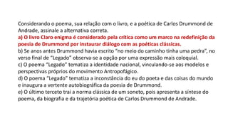 Considerando o poema, sua relação com o livro, e a poética de Carlos Drummond de
Andrade, assinale a alternativa correta.
a) O livro Claro enigma é considerado pela crítica como um marco na redefinição da
poesia de Drummond por instaurar diálogo com as poéticas clássicas.
b) Se anos antes Drummond havia escrito “no meio do caminho tinha uma pedra”, no
verso final de “Legado” observa-se a opção por uma expressão mais coloquial.
c) O poema “Legado” tematiza a identidade nacional, vinculando-se aos modelos e
perspectivas próprios do movimento Antropofágico.
d) O poema “Legado” tematiza a inconstância do eu do poeta e das coisas do mundo
e inaugura a vertente autobiográfica da poesia de Drummond.
e) O último terceto trai a norma clássica de um soneto, pois apresenta a síntese do
poema, da biografia e da trajetória poética de Carlos Drummond de Andrade.
 