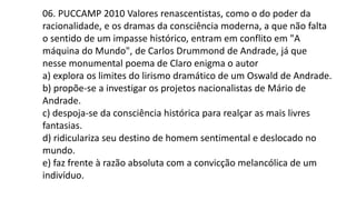 06. PUCCAMP 2010 Valores renascentistas, como o do poder da
racionalidade, e os dramas da consciência moderna, a que não falta
o sentido de um impasse histórico, entram em conflito em "A
máquina do Mundo", de Carlos Drummond de Andrade, já que
nesse monumental poema de Claro enigma o autor
a) explora os limites do lirismo dramático de um Oswald de Andrade.
b) propõe-se a investigar os projetos nacionalistas de Mário de
Andrade.
c) despoja-se da consciência histórica para realçar as mais livres
fantasias.
d) ridiculariza seu destino de homem sentimental e deslocado no
mundo.
e) faz frente à razão absoluta com a convicção melancólica de um
indivíduo.
 