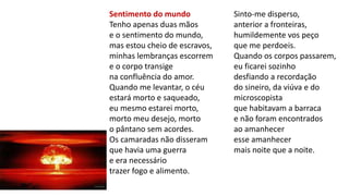 Sentimento do mundo
Tenho apenas duas mãos
e o sentimento do mundo,
mas estou cheio de escravos,
minhas lembranças escorrem
e o corpo transige
na confluência do amor.
Quando me levantar, o céu
estará morto e saqueado,
eu mesmo estarei morto,
morto meu desejo, morto
o pântano sem acordes.
Os camaradas não disseram
que havia uma guerra
e era necessário
trazer fogo e alimento.
Sinto-me disperso,
anterior a fronteiras,
humildemente vos peço
que me perdoeis.
Quando os corpos passarem,
eu ficarei sozinho
desfiando a recordação
do sineiro, da viúva e do
microscopista
que habitavam a barraca
e não foram encontrados
ao amanhecer
esse amanhecer
mais noite que a noite.
 