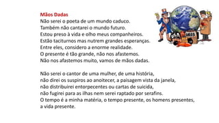 Mãos Dadas
Não serei o poeta de um mundo caduco.
Também não cantarei o mundo futuro.
Estou preso à vida e olho meus companheiros.
Estão taciturnos mas nutrem grandes esperanças.
Entre eles, considero a enorme realidade.
O presente é tão grande, não nos afastemos.
Não nos afastemos muito, vamos de mãos dadas.
Não serei o cantor de uma mulher, de uma história,
não direi os suspiros ao anoitecer, a paisagem vista da janela,
não distribuirei entorpecentes ou cartas de suicida,
não fugirei para as ilhas nem serei raptado por serafins.
O tempo é a minha matéria, o tempo presente, os homens presentes,
a vida presente.
 