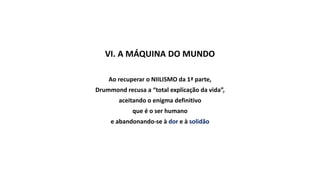 VI. A MÁQUINA DO MUNDO
Ao recuperar o NIILISMO da 1ª parte,
Drummond recusa a “total explicação da vida”,
aceitando o enigma definitivo
que é o ser humano
e abandonando-se à dor e à solidão
 