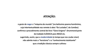 ATENÇÃO:
o gesto de negar a “máquina do mundo” (no belíssimo poema homônimo,
cuja intertextualidade nos remete à obra “Os Lusíadas”, do Camões)
confirma o procedimento central do livro “Claro Enigma”: Drummond parte
da tradição CLÁSSICA para NEGÁ-LA,
sugerindo, assim, que a modernidade (o tempo que nos coube viver)
não admite mais o “heroísmo” e o “conhecimento totalizante”
que a tradição clássica sempre cultivou
 