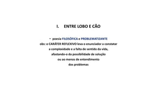 I. ENTRE LOBO E CÃO
• poesia FILOSÓFICA e PROBLEMATIZANTE
obs: o CARÁTER REFLEXIVO leva o enunciador a constatar
a complexidade e a falta de sentido da vida,
afastando-o da possibilidade de solução
ou ao menos de entendimento
dos problemas
 