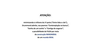 ATENÇÃO:
minimizando o niilismo da 1ª parte (“Entre lobo e cão”),
Drummond admite, nos poemas “Contemplação no banco”,
“Sonho de um sonho” e “Cantiga de enganar”,
a possibilidade de FUGA por meio
da construção IMAGINÁRIA
de um mundo IDEAL
 