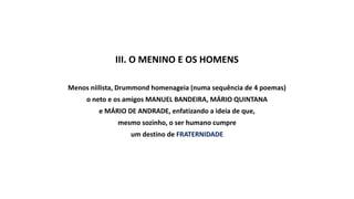 III. O MENINO E OS HOMENS
Menos niilista, Drummond homenageia (numa sequência de 4 poemas)
o neto e os amigos MANUEL BANDEIRA, MÁRIO QUINTANA
e MÁRIO DE ANDRADE, enfatizando a ideia de que,
mesmo sozinho, o ser humano cumpre
um destino de FRATERNIDADE
 