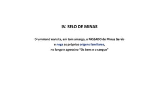 IV. SELO DE MINAS
Drummond revisita, em tom amargo, o PASSADO de Minas Gerais
e nega as próprias origens familiares,
no longo e agressivo “Os bens e o sangue”
 