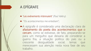 A EPÍGRAFE
 “Les evénements m’ennuient” (Paul Valéry)
 “Os acontecimentos me entediam”;
A epígrafe é considerada uma declaração clara de
afastamento do poeta dos acontecimentos que o
cercam, como se estivesse, de fato, preparando-se
para um mergulho que deixaria de considerar a
guerra fria, a situação política do país ou a
crescente desigualdade social, temas que
merecessem sua atenção nesta nova fase de seu
trabalho.
 