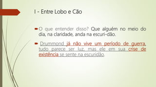 I - Entre Lobo e Cão
O que entender disso? Que alguém no meio do
dia, na claridade, anda na escuri-dão.
 Drummond já não vive um período de guerra,
tudo parece ser luz, mas ele em sua crise de
existência se sente na escuridão.
 
