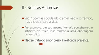 II - Notícias Amorosas
São 7 poemas abordando o amor, não o romântico,
mas o crucial para a vida.
Por exemplo, em seu poema “Amar”, percebemos o
infinitivo do título. Isso remete a uma abordagem
universalista.
Não se trata do amor preso à realidade presente.
 