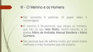 III - O Menino e os Homens
São somente 4 poemas. O papel deles é
homenagear.
O menino é Drummond, que elogia os homens,
que são os seu neto Pedro, recém-nascido, e os
poetas Mário de Andrade, Manuel Bandeira e Mário
Quintana.
São pessoas que ele admira muito, por serem todos
melhores e mais humanos que ele próprio.
 