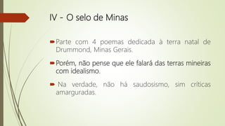 IV - O selo de Minas
Parte com 4 poemas dedicada à terra natal de
Drummond, Minas Gerais.
Porém, não pense que ele falará das terras mineiras
com idealismo.
 Na verdade, não há saudosismo, sim críticas
amarguradas.
 