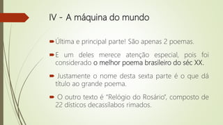 IV - A máquina do mundo
Última e principal parte! São apenas 2 poemas.
E um deles merece atenção especial, pois foi
considerado o melhor poema brasileiro do séc XX.
 Justamente o nome desta sexta parte é o que dá
título ao grande poema.
 O outro texto é “Relógio do Rosário”, composto de
22 dísticos decassílabos rimados.
 