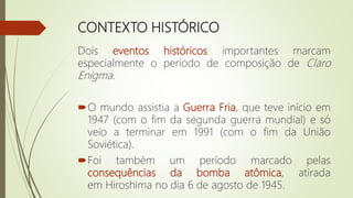 CONTEXTO HISTÓRICO
Dois eventos históricos importantes marcam
especialmente o período de composição de Claro
Enigma.
O mundo assistia a Guerra Fria, que teve início em
1947 (com o fim da segunda guerra mundial) e só
veio a terminar em 1991 (com o fim da União
Soviética).
Foi também um período marcado pelas
consequências da bomba atômica, atirada
em Hiroshima no dia 6 de agosto de 1945.
 