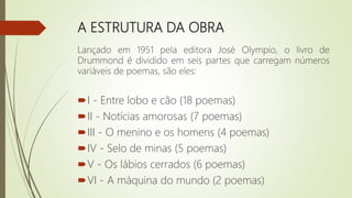 A ESTRUTURA DA OBRA
Lançado em 1951 pela editora José Olympio, o livro de
Drummond é dividido em seis partes que carregam números
variáveis de poemas, são eles:
I - Entre lobo e cão (18 poemas)
II - Notícias amorosas (7 poemas)
III - O menino e os homens (4 poemas)
IV - Selo de minas (5 poemas)
V - Os lábios cerrados (6 poemas)
VI - A máquina do mundo (2 poemas)
 