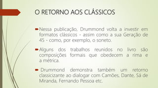 O RETORNO AOS CLÁSSICOS
Nessa publicação, Drummond volta a investir em
formatos clássicos - assim como a sua Geração de
45 - como, por exemplo, o soneto.
Alguns dos trabalhos reunidos no livro são
composições formais que obedecem a rima e
a métrica.
 Drummond demonstra também um retorno
classicizante ao dialogar com Camões, Dante, Sá de
Miranda, Fernando Pessoa etc.
 