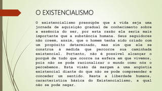 O EXISTENCIALISMO
O existencialismo pressupõe que a vida seja uma
jornada de aquisição gradual de conhecimento sobre
a essência do ser, por esta razão ela seria mais
importante que a substância humana. Seus seguidores
não creem, assim, que o homem tenha sido criado com
um propósito determinado, mas sim que ele se
construa à medida que percorre sua caminhada
existencial. Portanto, não é possível alcançar o
porquê de tudo que ocorre na esfera em que vivemos,
pois não se pode racionalizar o mundo como nós o
percebemos. Esta visão dá margem a uma angústia
existencial diante do que não se pode compreender e
conceder um sentido. Resta a liberdade humana,
característica básica do Existencialismo, a qual
não se pode negar.
 
