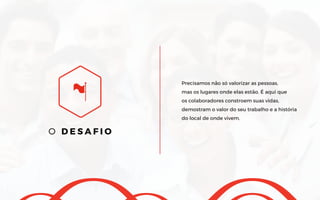O D E S A F I O
Precisamos não só valorizar as pessoas,
mas os lugares onde elas estão. É aqui que
os colaboradores constroem suas vidas,
demostram o valor do seu trabalho e a história
do local de onde vivem.
 