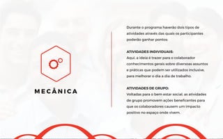 Durante o programa haverão dois tipos de
atividades através das quais os participantes
poderão ganhar pontos:
ATIVIDADES INDIVIDUAIS:
Aqui, a ideia é trazer para o colaborador
conhecimentos gerais sobre diversoas assuntos
e práticas que podem ser utilizados inclusive,
para melhorar o dia a dia de trabalho.
ATIVIDADES DE GRUPO:
Voltadas para o bem estar social, as atividades
de grupo promovem ações beneficentes para
que os colaboradores causem um impacto
positivo no espaço onde vivem.
M E C Â N I C A
 