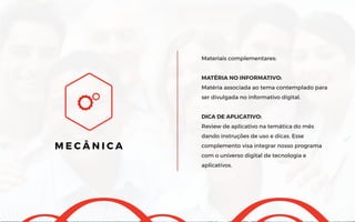 Materiais complementares:
MATÉRIA NO INFORMATIVO:
Matéria associada ao tema contemplado para
ser divulgada no informativo digital.
DICA DE APLICATIVO:
Review de aplicativo na temática do mês
dando instruções de uso e dicas. Esse
complemento visa integrar nosso programa
com o universo digital de tecnologia e
aplicativos.
M E C Â N I C A
 
