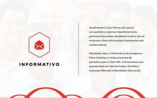 Atualmente a Claro Minas não possui
um periódico regional. Essa ferramenta
promove discussões saudáveis no dia a dia da
empresa e leva informações importantes aos
colaboradores.
Pensando nisso, o informativo do programa
Claro Interliga, é nossa proposta de
periódico para a Claro MG. A ferramenta será
apresentada em dois formatos: Periódico
Impresso (Mensal) e Newsletter (Semanal).
I N F O R M AT I V O
 