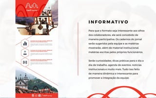 Para que o formato seja interessante aos olhos
dos colaboradores, ele será concebido de
maneira participativa. Os cadernos do jornal
serão sugeridos pela equipe e as matérias
mostrarão, além de material institucional,
matérias escritas pelos próprios funcionários.
Serão curiosidades, dicas práticas para o dia a
dia de trabalho, agenda de eventos, notícias
institucionais e muito mais. Tudo isso feito
de maneira dinâmica e interessante para
promover a integração da equipe.
I N F O R M AT I V O
 