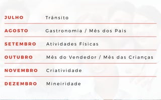 J U L H O
A G O S T O
S E T E M B R O
O U T U B R O
N O V E M B R O
D E Z E M B R O
Tr â n s i t o
G a s t r o n o m i a / M ê s d o s P a i s
A t i v i d a d e s F í s i c a s
M ê s d o V e n d e d o r / M ê s d a s C r i a n ç a s
C r i a t i v i d a d e
M i n e i r i d a d e
 