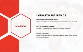 M A R Ç O
Profissional Convidado(a) / Foco:
Economistas dando dicas de como declarar o imposto de renda.
Dica de Aplicativo / Review:
Finance - Aplicativo para controlar finanças pessoais.
Desafio Individual:
Plataforma onde os colaboradores poderão enviar suas próprias
dicas sobre o tema.
I M P O S T O D E R E N D A
 