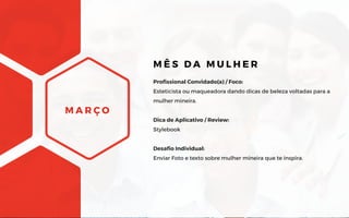 M A R Ç O
Profissional Convidado(a) / Foco:
Esteticista ou maqueadora dando dicas de beleza voltadas para a
mulher mineira.
Dica de Aplicativo / Review:
Stylebook
Desafio Individual:
Enviar Foto e texto sobre mulher mineira que te inspira.
M Ê S D A M U L H E R
 