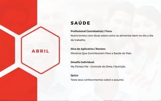 A B R I L
Profissional Convidado(a) / Foco:
Nutricionista com dicas sobre como se alimentar bem no dia a dia
de trabalho.
Dica de Aplicativo / Review:
Mineiros Que Contribuíram Para a Saúde do País.
Desafio Individual:
My Fitness Pal - Controle de Dieta / Nutrição.
Quizz:
Teste seus conhecimentos sobre o assunto.
S A Ú D E
 