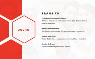 J U L H O
Profissional Convidado(a) / Foco:
Piloto ou instrutor de auto escola dando dicas de manobras e
direção defensiva.
Matéria no Informativo:
Caminhões nas Estradas - A importância para a economia.
Dica de Aplicativo:
Waze - Saiba dicas e truques sobre como utilizar o aplicativo.
Desafio de Grupo:
Organizar blitz da gentileza no trânsito.
T R Â N S I T O
 