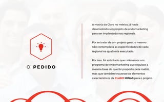 O P E D I D O
A matriz da Claro no méxico já havia
desenvolvido um projeto de endomarketing
para ser implantado nas regionais.
Por se tratar de um projeto geral, o mesmo
não contemplava as especificidades de cada
regional na qual seria executado.
Por isso, foi solicitado que criássemos um
programa de endomarketing que seguisse a
mesma base do que foi proposto pela matriz,
mas que também trouxesse os elementos
característicos da CLARO MINAS para o projeto.
 