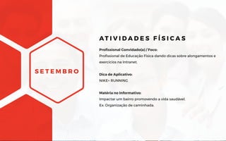 S E T E M B R O
Profissional Convidado(a) / Foco:
Profissional de Educação Física dando dicas sobre alongamentos e
exercícios na Intranet.
Dica de Aplicativo:
NIKE+ RUNNING
Matéria no Informativo:
Impactar um bairro promovendo a vida saudável.
Ex: Organização de caminhada.
AT I V I D A D E S F Í S I C A S
 