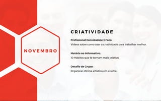N O V E M B R O
Profissional Convidado(a) / Foco:
Vídeos sobre como usar a criatividade para trabalhar melhor.
Matéria no Informativo:
10 Hábitos que te tornam mais criativo.
Desafio de Grupo:
Organizar oficina artística em creche.
C R I AT I V I D A D E
 