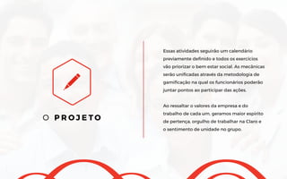 O P R O J E T O
Essas atividades seguirão um calendário
previamente definido e todos os exercícios
vão priorizar o bem estar social. As mecânicas
serão unificadas através da metodologia de
gamificação na qual os funcionários poderão
juntar pontos ao participar das ações.
Ao ressaltar o valores da empresa e do
trabalho de cada um, geramos maior espirito
de pertença, orgulho de trabalhar na Claro e
o sentimento de unidade no grupo.
 