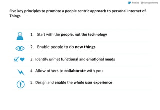 #iotlab @claropartners 
Five key principles to promote a people centric approach to personal Internet of 
Things 
1. Start with the people, not the technology 
2. Enable people to do new things 
3. Identify unmet functional and emotional needs 
4. Allow others to collaborate with you 
5. Design and enable the whole user experience 
 