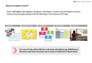#iotlab @claropartners 
Want to explore more? 
Claro’s IoT Lab brings together designers, developers, makers and strategists to learn, 
create and prototype people centred offerings in the Internet of Things 
1 EXPLORE 2 IDEATE + PITCH 3 DEVELOP 4 PROTOTYPE 5 PRESENT 
Our next IoT labs will be 2&3 Dec in Brussels with iMinds.org, 19&20 Nov in 
Barcelona with Smart City Expo and in Austin at SXSW (13-17 March 2015) 
 