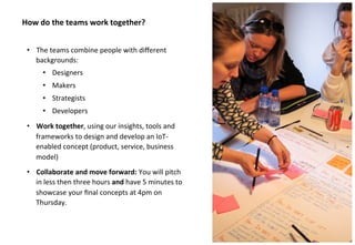 #iotlab @claropartners 
How do the teams work together? 
• The teams combine people with different 
backgrounds: 
• Designers 
• Makers 
• Strategists 
• Developers 
• Work together, using our insights, tools and 
frameworks to design and develop an IoT-enabled 
concept (product, service, business 
model) 
• Collaborate and move forward: You will pitch 
in less then three hours and have 5 minutes to 
showcase your final concepts at 4pm on 
Thursday. 
 