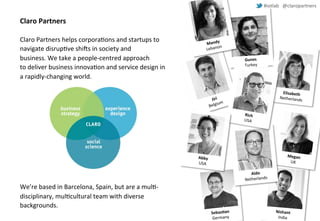 #iotlab @claropartners 
Claro Partners 
Claro Partners helps corporations and startups to 
navigate disruptive shifts in society and 
business.We take a people-centred approach 
to deliver business innovation and service design in 
a rapidly-changing world. 
We’re based in Barcelona, Spain, but are a multi-disciplinary, 
multicultural team with diverse 
backgrounds. 
 