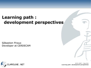 Learning path :
 development perspectives



Sébastien Piraux
Developer at CERDECAM




                                             ACCU 2007 – Vigo (Es)
                        Learning path : development perspectives